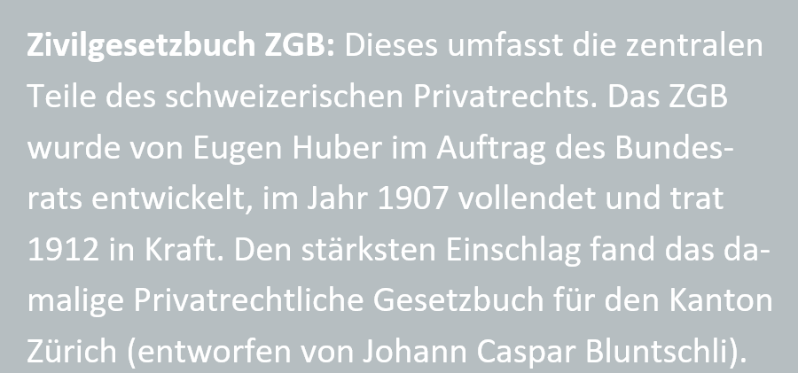 Zivilgesetzbuch ZGB: Dieses umfasst die zentralen Teile des schweizerischen Privatrechts. Das ZGB wurde von Eugen Huber im Auftrag des Bundesrats entwickelt, im Jahr 1907 vollendet und trat 1912 in Kraft. Den staerksten Einschlag fand das damalige Privatrechtliche Gesetzbuch fuer den Kanton Zuerich (entworfen von Johann Caspar Bluntschli).